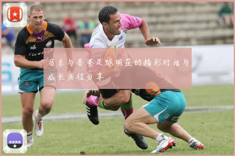 吕乐与香港足球明星的精彩对话与成长历程分享