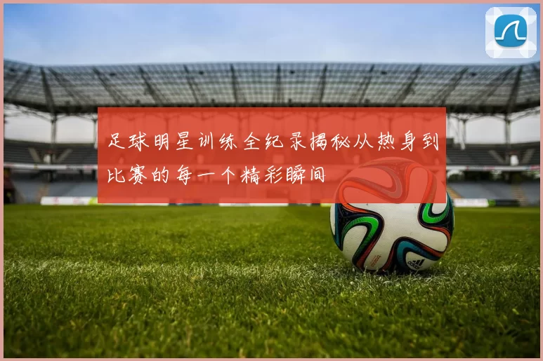 足球明星训练全纪录揭秘从热身到比赛的每一个精彩瞬间