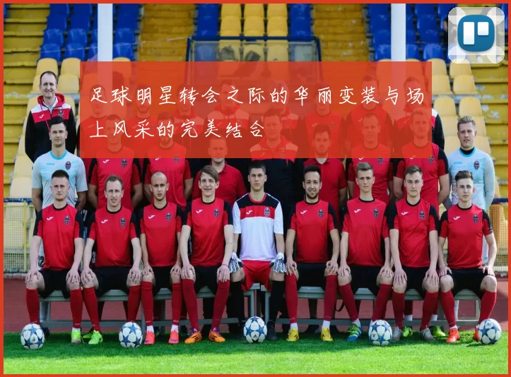 足球明星转会之际的华丽变装与场上风采的完美结合