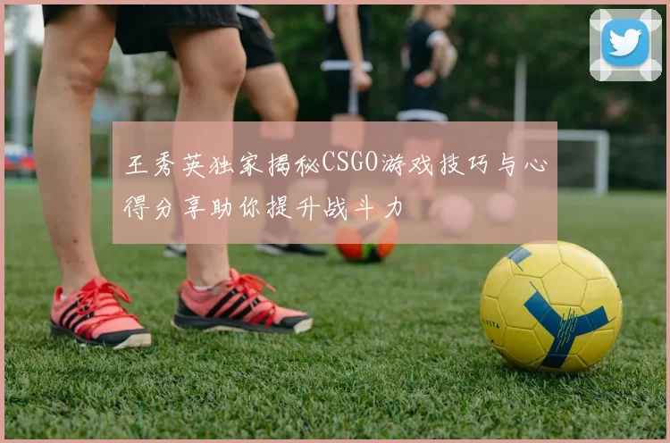 王秀英独家揭秘CSGO游戏技巧与心得分享助你提升战斗力