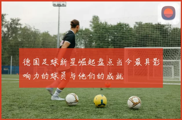 德国足球新星崛起盘点当今最具影响力的球员与他们的成就