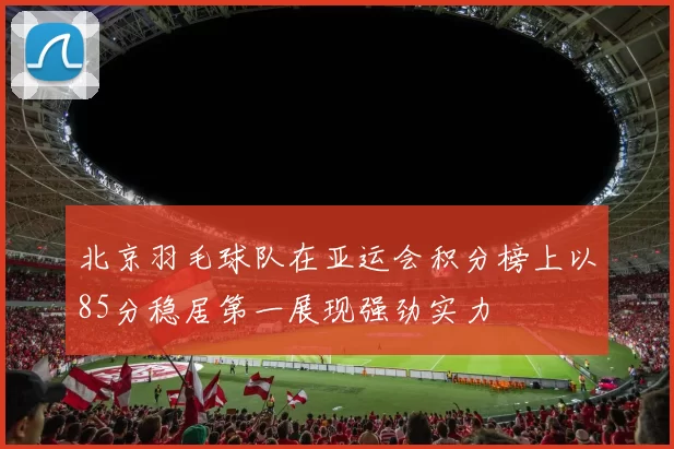 北京羽毛球队在亚运会积分榜上以85分稳居第一展现强劲实力