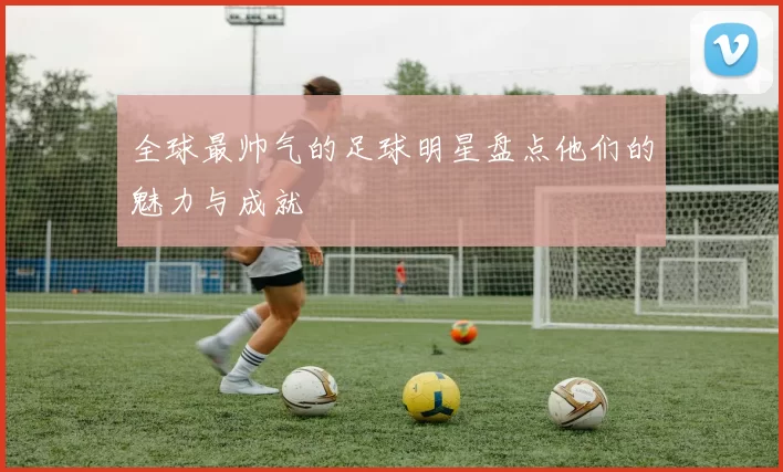 全球最帅气的足球明星盘点他们的魅力与成就