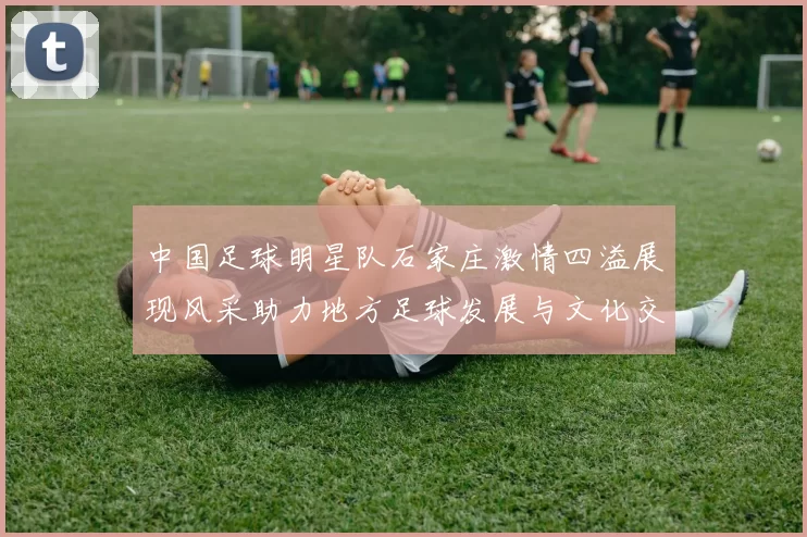 中国足球明星队石家庄激情四溢展现风采助力地方足球发展与文化交流