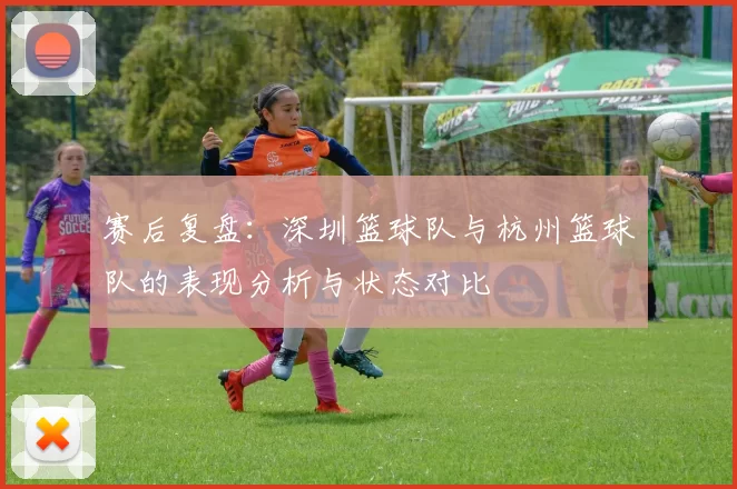 赛后复盘：深圳篮球队与杭州篮球队的表现分析与状态对比