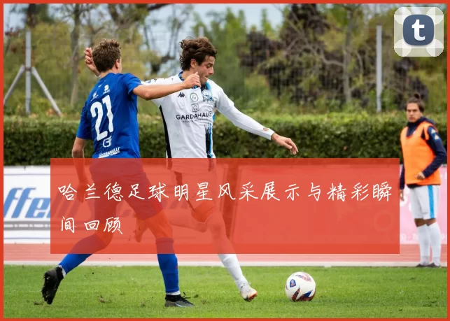 哈兰德足球明星风采展示与精彩瞬间回顾