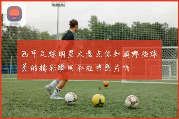 西甲足球明星大盘点你知道哪些球员的精彩瞬间和经典图片吗