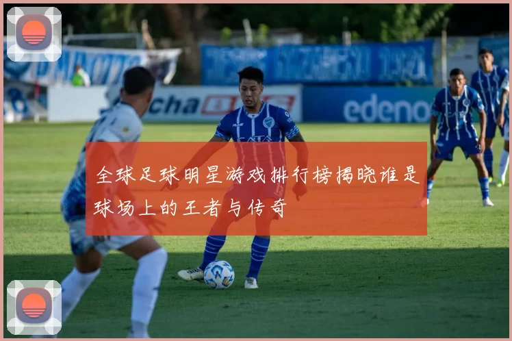 全球足球明星游戏排行榜揭晓谁是球场上的王者与传奇