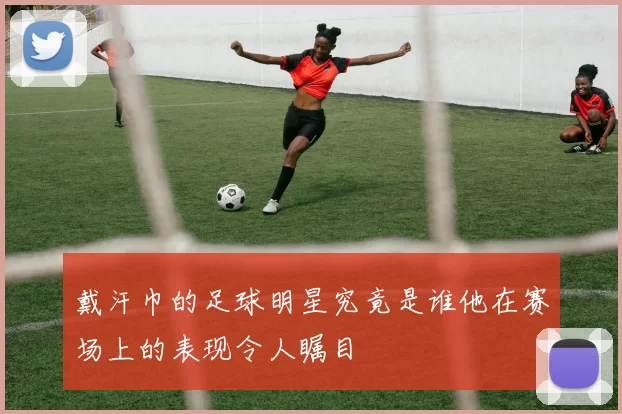 戴汗巾的足球明星究竟是谁他在赛场上的表现令人瞩目