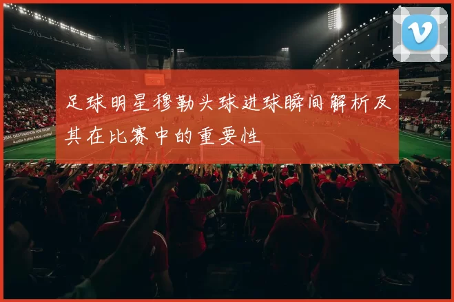 足球明星穆勒头球进球瞬间解析及其在比赛中的重要性