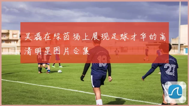吴磊在绿茵场上展现足球才华的高清明星图片合集