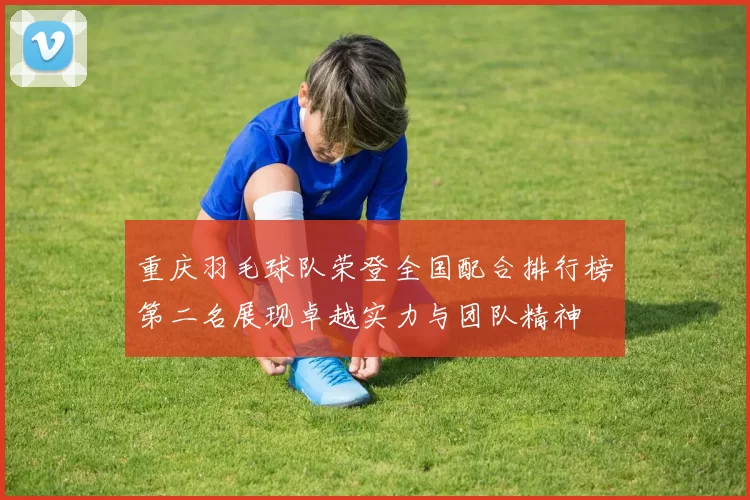 重庆羽毛球队荣登全国配合排行榜第二名展现卓越实力与团队精神