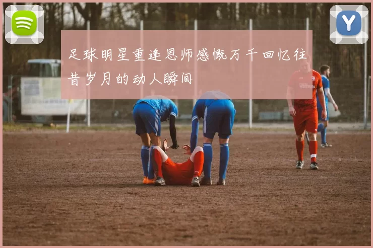 足球明星重逢恩师感慨万千回忆往昔岁月的动人瞬间