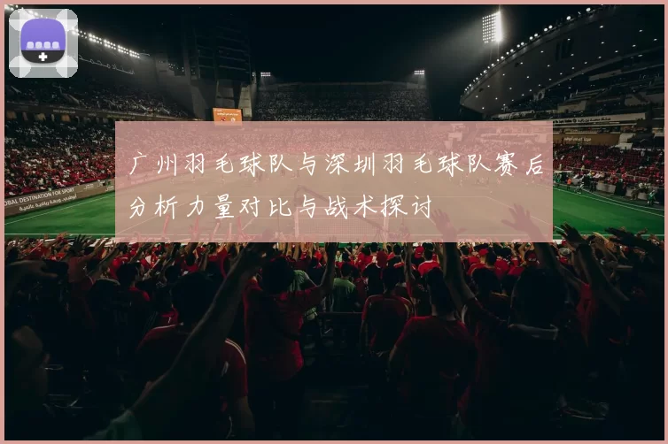 广州羽毛球队与深圳羽毛球队赛后分析力量对比与战术探讨