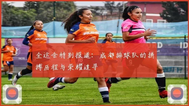 全运会特别报道：成都排球队的拼搏历程与荣耀追寻