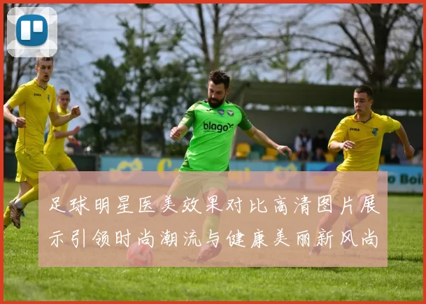 足球明星医美效果对比高清图片展示引领时尚潮流与健康美丽新风尚