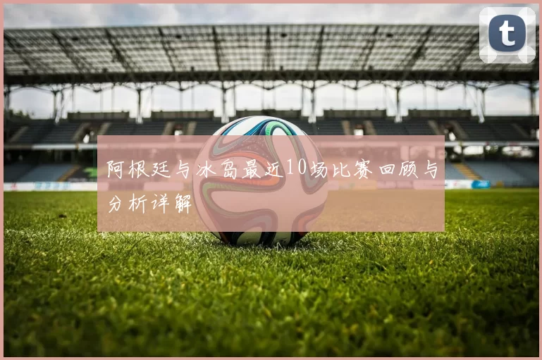阿根廷与冰岛最近10场比赛回顾与分析详解