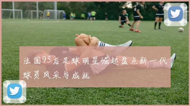 法国95后足球明星崛起盘点新一代球员风采与成就
