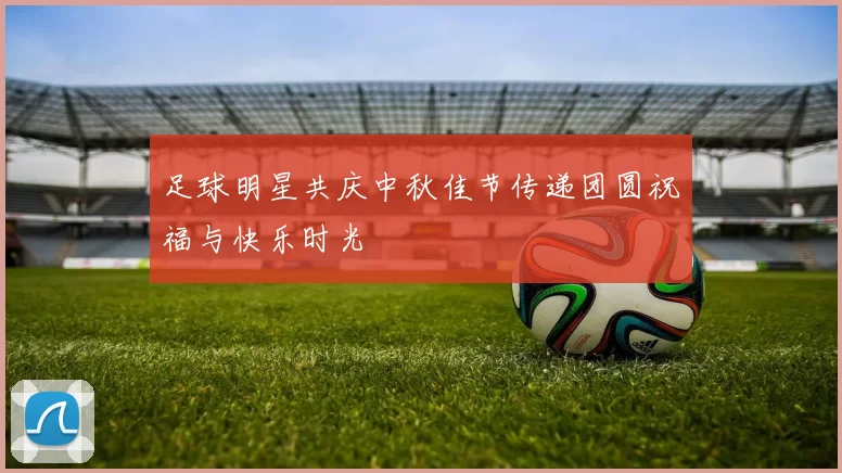 足球明星共庆中秋佳节传递团圆祝福与快乐时光