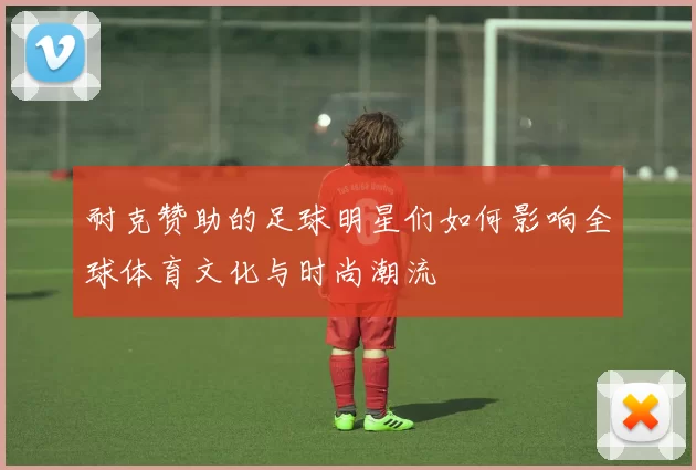 耐克赞助的足球明星们如何影响全球体育文化与时尚潮流