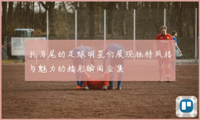 扎马尾的足球明星们展现独特风格与魅力的精彩瞬间合集