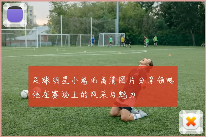 足球明星小卷毛高清图片分享领略他在赛场上的风采与魅力