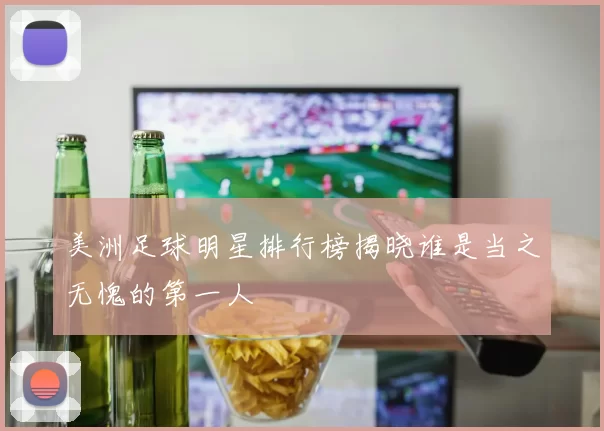 美洲足球明星排行榜揭晓谁是当之无愧的第一人