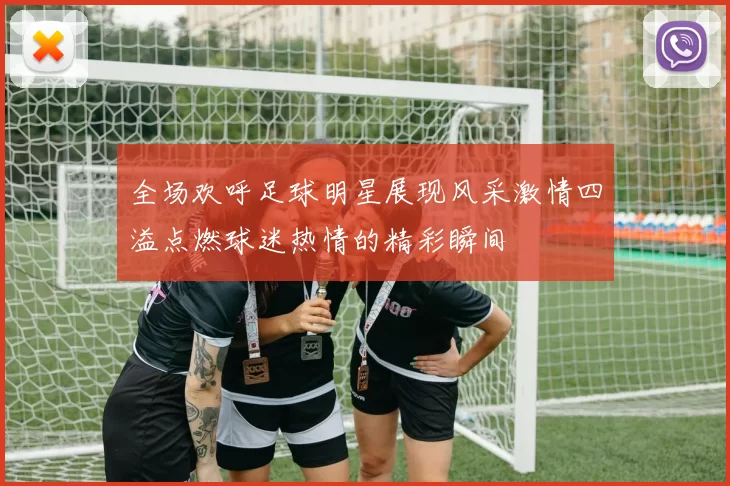 全场欢呼足球明星展现风采激情四溢点燃球迷热情的精彩瞬间