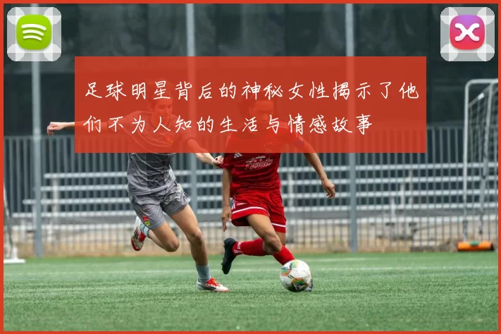 足球明星背后的神秘女性揭示了他们不为人知的生活与情感故事