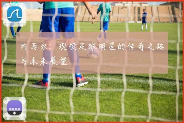内马尔：现役足球明星的传奇之路与未来展望