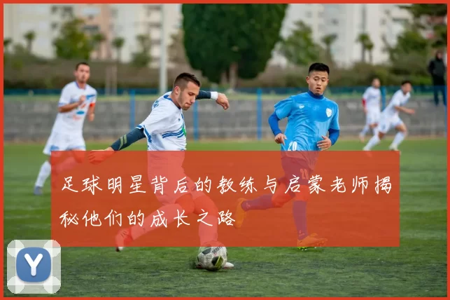 足球明星背后的教练与启蒙老师揭秘他们的成长之路