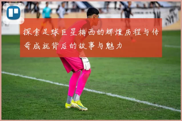 探索足球巨星梅西的辉煌历程与传奇成就背后的故事与魅力