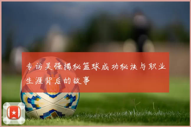 专访吴强揭秘篮球成功秘诀与职业生涯背后的故事