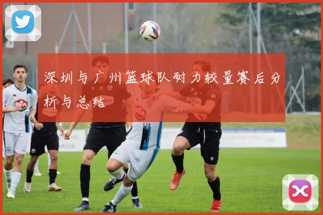 深圳与广州篮球队耐力较量赛后分析与总结