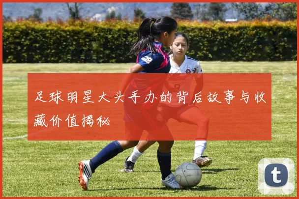 足球明星大头手办的背后故事与收藏价值揭秘