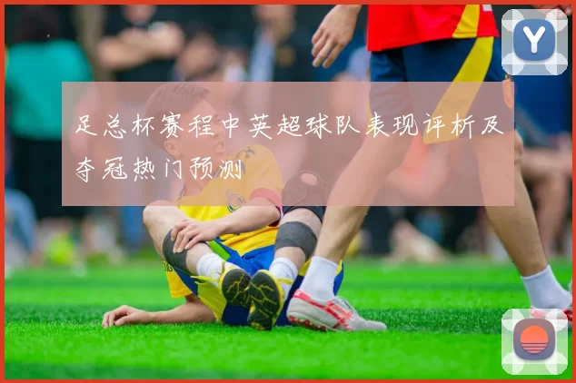 足总杯赛程中英超球队表现评析及夺冠热门预测