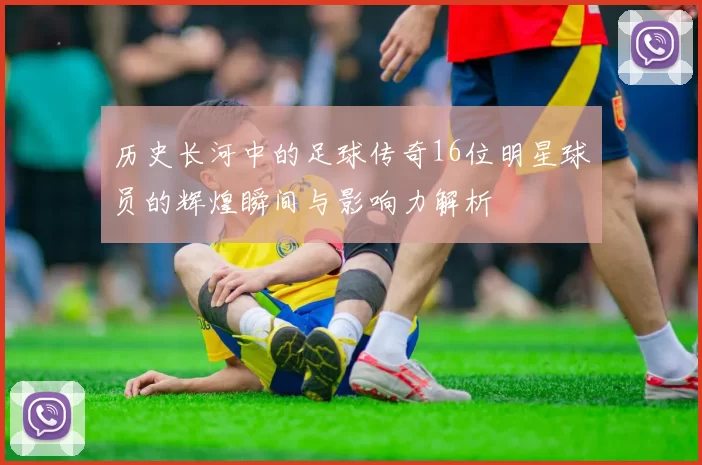历史长河中的足球传奇16位明星球员的辉煌瞬间与影响力解析
