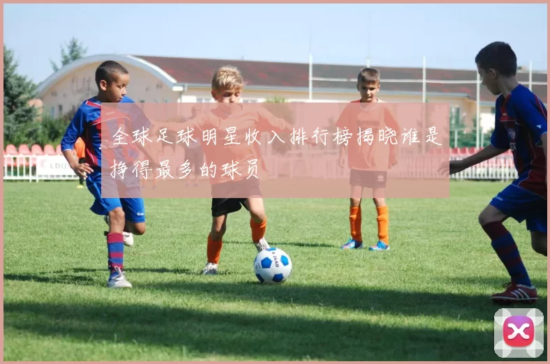 全球足球明星收入排行榜揭晓谁是挣得最多的球员