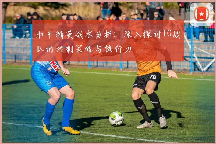 和平精英战术分析：深入探讨IG战队的控制策略与执行力