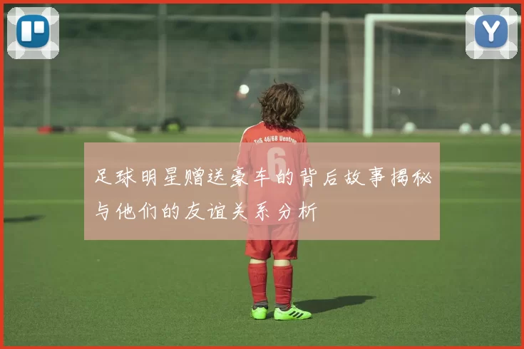 足球明星赠送豪车的背后故事揭秘与他们的友谊关系分析