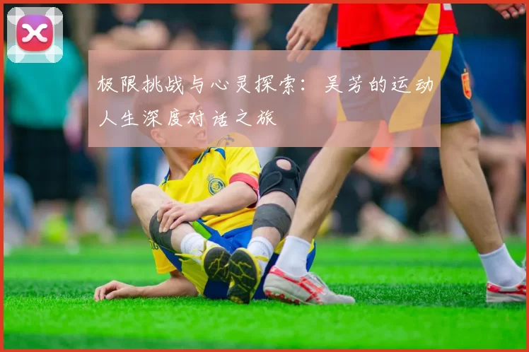极限挑战与心灵探索：吴芳的运动人生深度对话之旅