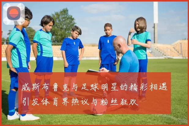 威斯布鲁克与足球明星的精彩相遇引发体育界热议与粉丝狂欢