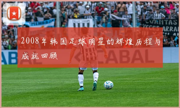 2008年韩国足球明星的辉煌历程与成就回顾