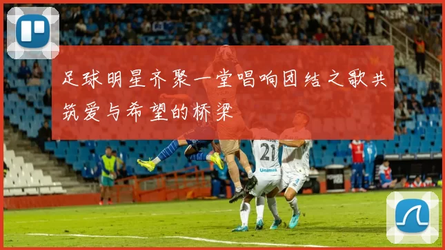 足球明星齐聚一堂唱响团结之歌共筑爱与希望的桥梁