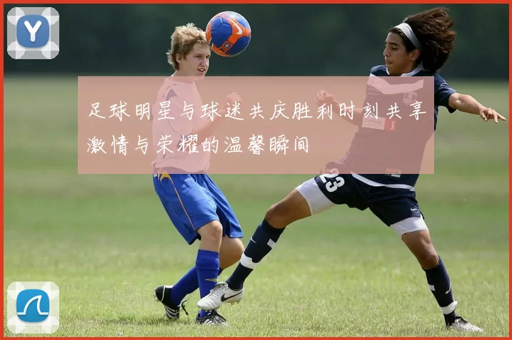 足球明星与球迷共庆胜利时刻共享激情与荣耀的温馨瞬间
