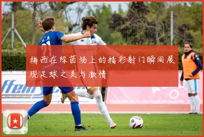 梅西在绿茵场上的精彩射门瞬间展现足球之美与激情