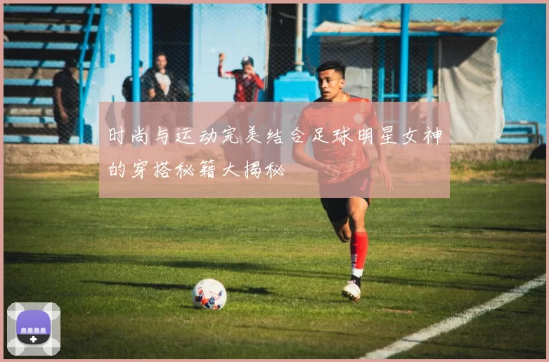 时尚与运动完美结合足球明星女神的穿搭秘籍大揭秘