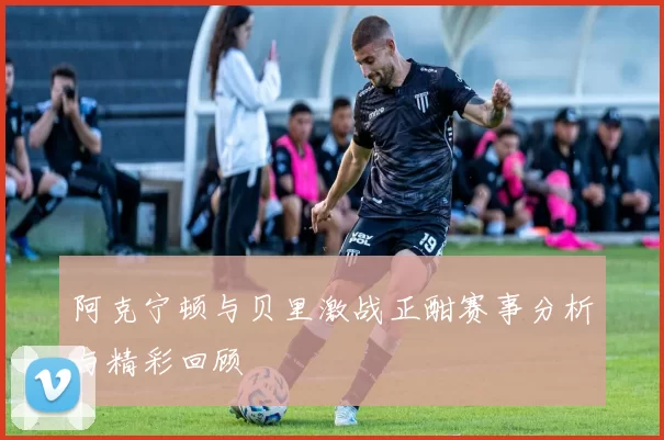 阿克宁顿与贝里激战正酣赛事分析与精彩回顾