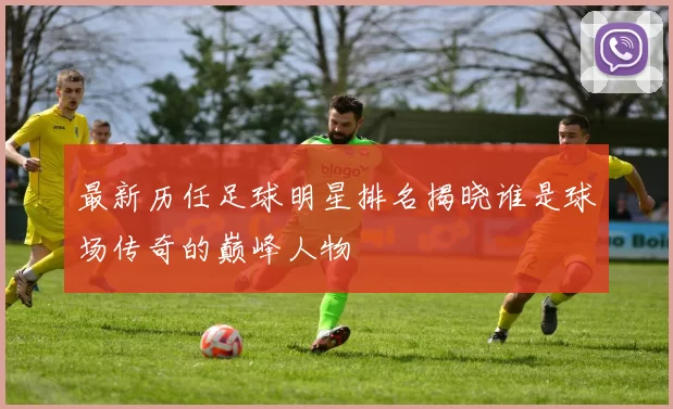 最新历任足球明星排名揭晓谁是球场传奇的巅峰人物
