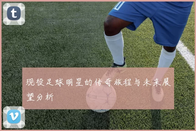 现役足球明星的传奇旅程与未来展望分析